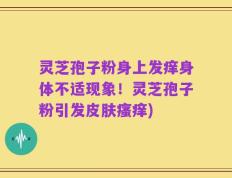 灵芝孢子粉身上发痒身体不适现象！灵芝孢子粉引发皮肤瘙痒)