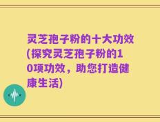 灵芝孢子粉的十大功效(探究灵芝孢子粉的10项功效，助您打造健康生活)