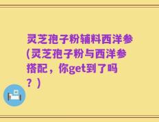 灵芝孢子粉辅料西洋参(灵芝孢子粉与西洋参搭配，你get到了吗？)