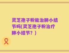 灵芝孢子粉能治肺小结节吗(灵芝孢子粉治疗肺小结节？)