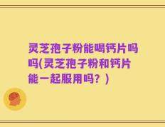灵芝孢子粉能喝钙片吗吗(灵芝孢子粉和钙片能一起服用吗？)