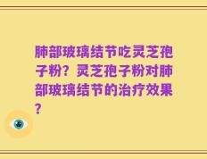 肺部玻璃结节吃灵芝孢子粉？灵芝孢子粉对肺部玻璃结节的治疗效果？