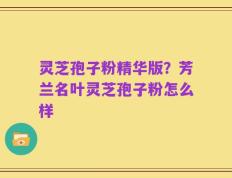 灵芝孢子粉精华版？芳兰名叶灵芝孢子粉怎么样