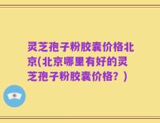灵芝孢子粉胶囊价格北京(北京哪里有好的灵芝孢子粉胶囊价格？)