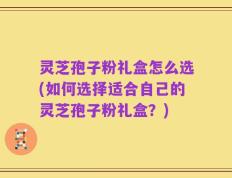 灵芝孢子粉礼盒怎么选(如何选择适合自己的灵芝孢子粉礼盒？)