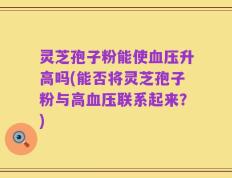 灵芝孢子粉能使血压升高吗(能否将灵芝孢子粉与高血压联系起来？)
