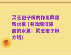 灵芝孢子粉的作用降尿酸水果 (有效降低尿酸的水果：灵芝孢子粉介绍)