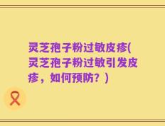 灵芝孢子粉过敏皮疹(灵芝孢子粉过敏引发皮疹，如何预防？)