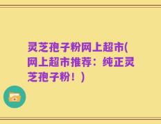 灵芝孢子粉网上超市(网上超市推荐：纯正灵芝孢子粉！)