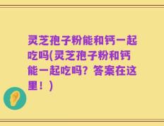 灵芝孢子粉能和钙一起吃吗(灵芝孢子粉和钙能一起吃吗？答案在这里！)