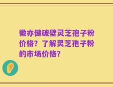 徽亦健破壁灵芝孢子粉价格？了解灵芝孢子粉的市场价格？