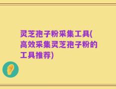 灵芝孢子粉采集工具(高效采集灵芝孢子粉的工具推荐)