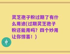 灵芝孢子粉过期了有什么用途(过期灵芝孢子粉还能用吗？四个妙用让你惊喜！)