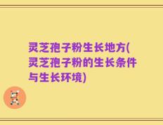 灵芝孢子粉生长地方(灵芝孢子粉的生长条件与生长环境)