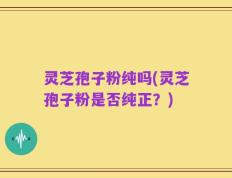 灵芝孢子粉纯吗(灵芝孢子粉是否纯正？)