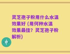 灵芝孢子粉用什么水温效果好 (用何种水温效果最佳？灵芝孢子粉解析)
