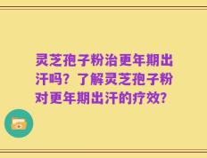 灵芝孢子粉治更年期出汗吗？了解灵芝孢子粉对更年期出汗的疗效？
