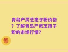 青岛产灵芝孢子粉价格？了解青岛产灵芝孢子粉的市场行情？