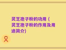 灵芝孢子粉的功用 (灵芝孢子粉的作用及用途简介)