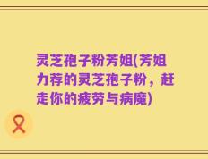 灵芝孢子粉芳姐(芳姐力荐的灵芝孢子粉，赶走你的疲劳与病魔)
