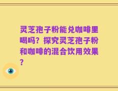 灵芝孢子粉能兑咖啡里喝吗？探究灵芝孢子粉和咖啡的混合饮用效果？