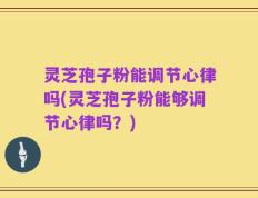 灵芝孢子粉能调节心律吗(灵芝孢子粉能够调节心律吗？)