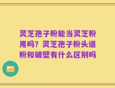 灵芝孢子粉能当灵芝粉用吗？灵芝孢子粉头道粉和破壁有什么区别吗
