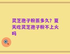 灵芝孢子粉蒸多久？夏天吃灵芝孢子粉不上火吗