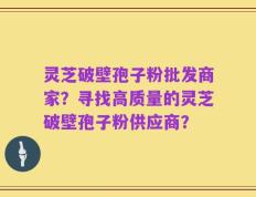 灵芝破壁孢子粉批发商家？寻找高质量的灵芝破壁孢子粉供应商？