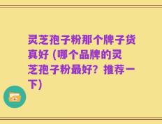 灵芝孢子粉那个牌子货真好 (哪个品牌的灵芝孢子粉最好？推荐一下)