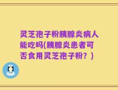 灵芝孢子粉胰腺炎病人能吃吗(胰腺炎患者可否食用灵芝孢子粉？)