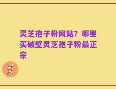 灵芝孢子粉网站？哪里买破壁灵芝孢子粉最正宗