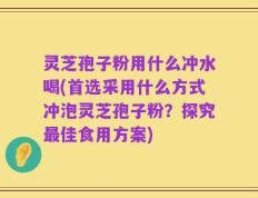 灵芝孢子粉用什么冲水喝(首选采用什么方式冲泡灵芝孢子粉？探究最佳食用方案)