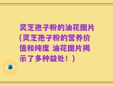 灵芝孢子粉的油花图片(灵芝孢子粉的营养价值和纯度 油花图片揭示了多种益处！)