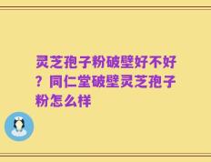 灵芝孢子粉破壁好不好？同仁堂破壁灵芝孢子粉怎么样