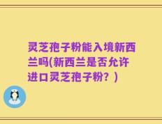 灵芝孢子粉能入境新西兰吗(新西兰是否允许进口灵芝孢子粉？)