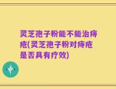 灵芝孢子粉能不能治痔疮(灵芝孢子粉对痔疮是否具有疗效)