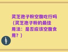 灵芝孢子粉空腹吃行吗 (灵芝孢子粉的最佳用法：是否应该空腹食用？)