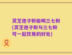 灵芝孢子粉能喝三七粉(灵芝孢子粉与三七粉可一起饮用的好处)
