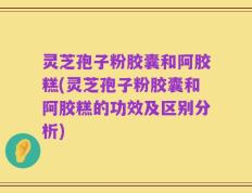 灵芝孢子粉胶囊和阿胶糕(灵芝孢子粉胶囊和阿胶糕的功效及区别分析)