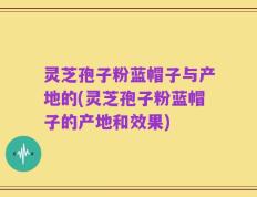 灵芝孢子粉蓝帽子与产地的(灵芝孢子粉蓝帽子的产地和效果)