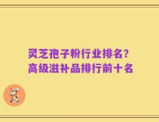 灵芝孢子粉行业排名？高级滋补品排行前十名