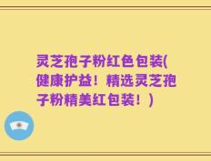 灵芝孢子粉红色包装(健康护益！精选灵芝孢子粉精美红包装！)
