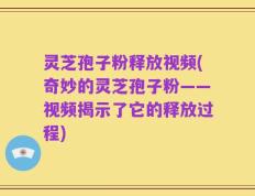 灵芝孢子粉释放视频(奇妙的灵芝孢子粉——视频揭示了它的释放过程)