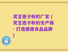 灵芝孢子粉的厂家 (灵芝孢子粉的生产商 - 打造健康食品品牌)