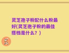 灵芝孢子粉配什么粉最好(灵芝孢子粉的最佳搭档是什么？)