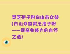 灵芝孢子粉白山市众益(白山众益灵芝孢子粉——提高免疫力的自然之选)