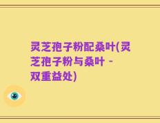 灵芝孢子粉配桑叶(灵芝孢子粉与桑叶 - 双重益处)