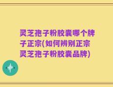 灵芝孢子粉胶囊哪个牌子正宗(如何辨别正宗灵芝孢子粉胶囊品牌)