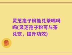 灵芝孢子粉能兑茶喝吗吗(灵芝孢子粉可与茶兑饮，提升功效)